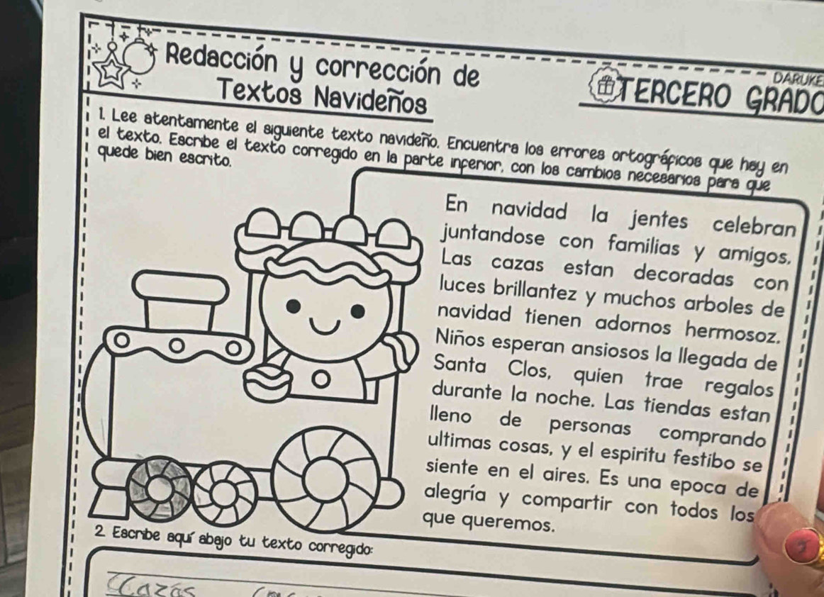 Redacción y corrección de #TERCERO GRADO 
DARUKE 
Textoš Navideños 
1. Lee atentamente el siguiente texto navideño. Encuentra los errores ortográficos que hay en 
quede bien escrito. el texto. Escribe el texto corregido en la pae inferior, con los cambios necesarios para que 
En navidad la jentes celebran 
juntandose con familias y amigos. 
Las cazas estan decoradas con 
luces brillantez y muchos arboles de 
navidad tienen adornos hermosoz. 
Niños esperan ansiosos la llegada de 
Santa Clos, quien trae regalos 
durante la noche. Las tiendas estan 
leno de personas comprando 
ltimas cosas, y el espiritu festibo se 
iente en el aires. Es una epoca de 
legría y compartir con todos los 
ue queremos. 
o corregido: 
Cazás