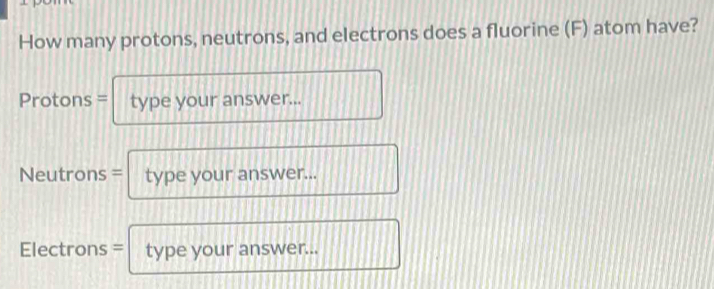 How many protons, neutrons, and electrons does a fluorine (F) atom have? 
Protons = type your answer... 
Neutrons = type your answer... 
Electrons = type your answer...