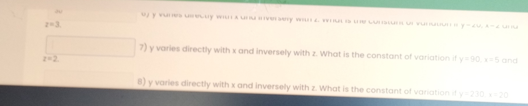 ou oj y vanes airecty with x and inversery with z, what is the constant of vanation i y-∠ U, x-∠
z=3. 
ün iü 
7) y varies directly with x and inversely with z. What is the constant of variation if y=90, x=5 and
z=2. 
8) y varies directly with x and inversely with z. What is the constant of variation if y=230, x=20