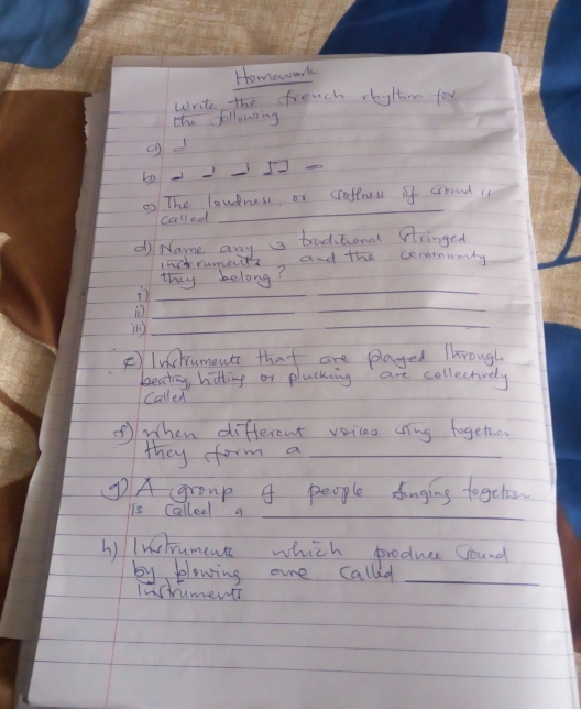 Homework 
write the french reythm for 
tho following 
_ 
gd 
b 
_ 
② The loudness or soffress of crreud is 
called 
_ 
di Name any a traditional fringed 
1actrumets and the commmunity 
thy belong? 
_ 
_ 
_ 
_ 
_( 
_ 
F)Inchuments that are played Through 
beating, hitting or plucking are collectively 
Called 
① when different voices cng together 
they form a_ 
①A (group 4 people dunging togcte 
_ 
is Calleel a 
h) Inchrument which produc Cound 
by flowing ore called_ 
stumend