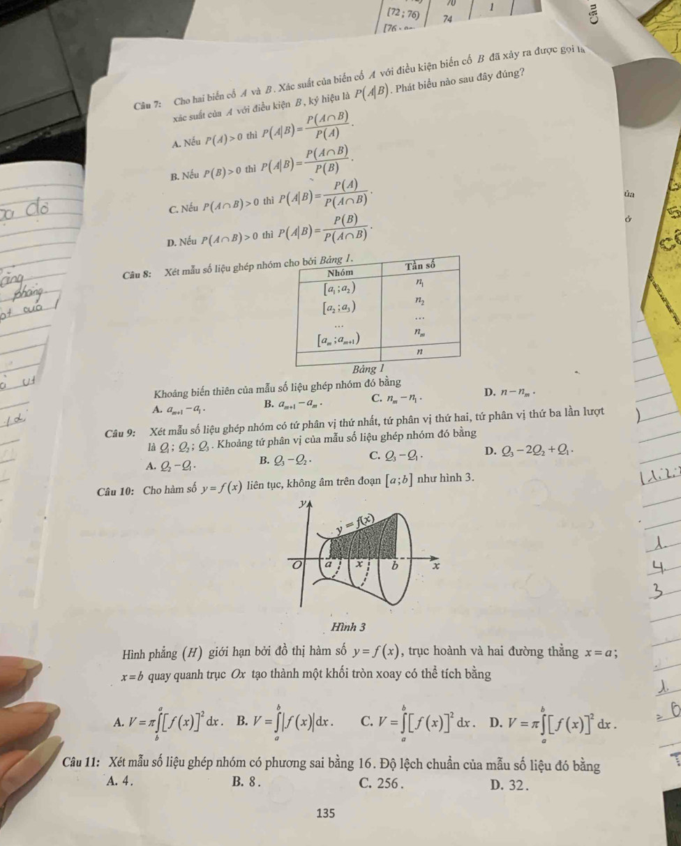 70 1 “
[72;76) 74
[76,...
Câu 7: Cho hai biển cổ A và B. Xác suất của biến cố A với điều kiện biến cố B đã xảy ra được gọi ta
xác suất của A với điều kiện B, ký hiệu là P(A|B). Phát biểu nào sau đây đúng?
A. Nếu P(A)>0 thì P(A|B)= P(A∩ B)/P(A) .
B. Nếu P(B)>0 thì P(A|B)= P(A∩ B)/P(B) .
C. Nếu P(A∩ B)>0 thì P(A|B)= P(A)/P(A∩ B) .
ủa
D. Nếu P(A∩ B)>0 thì P(A|B)= P(B)/P(A∩ B) .
Câu 8: Xét mẫu số liệu ghép nhóm
Khoảng biến thiên của mẫu số liệu ghép nhóm đó bằng
A. a_m+1-a_1 B. a_m+1-a_m. C. n_m-n_1. D. n-n_m.
Câu 9: Xét mẫu số liệu ghép nhóm có tứ phân vị thứ nhất, tứ phân vị thứ hai, tứ phân vị thứ ba lần lượt
là Q_1;Q_2;Q_3. Khoảng tứ phân vị của mẫu số liệu ghép nhóm đó bằng
A. Q_2-Q_1· B. Q_3-Q_2. C. Q_3-Q_1. D. Q_3-2Q_2+Q_1.
Câu 10: Cho hàm số y=f(x) liên tục, không âm trên đoạn [a;b] như hình 3.
y
y=f(x)
0 a x b x
Hình 3
Hình phẳng (H) giới hạn bởi đồ thị hàm số y=f(x) , trục hoành và hai đường thắng x=a
x=b quay quanh trục Ox tạo thành một khối tròn xoay có the^(frac 1)e tích bằng
A. V=π ∈tlimits _b^(a[f(x)]^2)dx. B. V=∈tlimits _a^(b|f(x)|dx. C. V=∈tlimits _a^b[f(x)]^2)dx. D. V=π ∈tlimits _a^(b[f(x)]^2)d lx .
Câu 11: Xét mẫu số liệu ghép nhóm có phương sai bằng 16. Độ lệch chuẩn của mẫu số liệu đó bằng
A. 4 . B. 8 . C. 256 . D. 32 .
135