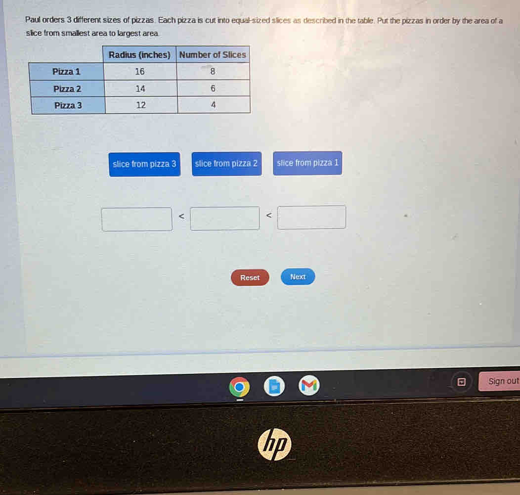 Paul orders 3 different sizes of pizzas. Each pizza is cut into equal-sized slices as described in the table. Put the pizzas in order by the area of a 
slice from smallest area to largest area. 
slice from pizza 3 slice from pizza 2 slice from pizza 1
□ □ ||
-3,-2)
Reset Next 
Sign out