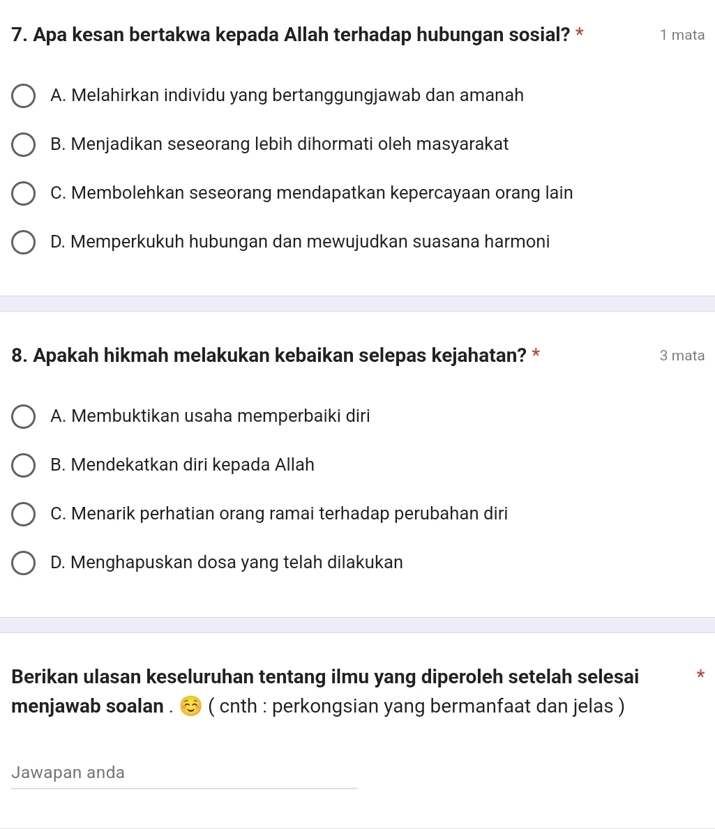 Apa kesan bertakwa kepada Allah terhadap hubungan sosial? * 1 mata
A. Melahirkan individu yang bertanggungjawab dan amanah
B. Menjadikan seseorang lebih dihormati oleh masyarakat
C. Membolehkan seseorang mendapatkan kepercayaan orang lain
D. Memperkukuh hubungan dan mewujudkan suasana harmoni
8. Apakah hikmah melakukan kebaikan selepas kejahatan? * 3 mata
A. Membuktikan usaha memperbaiki diri
B. Mendekatkan diri kepada Allah
C. Menarik perhatian orang ramai terhadap perubahan diri
D. Menghapuskan dosa yang telah dilakukan
Berikan ulasan keseluruhan tentang ilmu yang diperoleh setelah selesai *
menjawab soalan . ( cnth : perkongsian yang bermanfaat dan jelas )
Jawapan anda