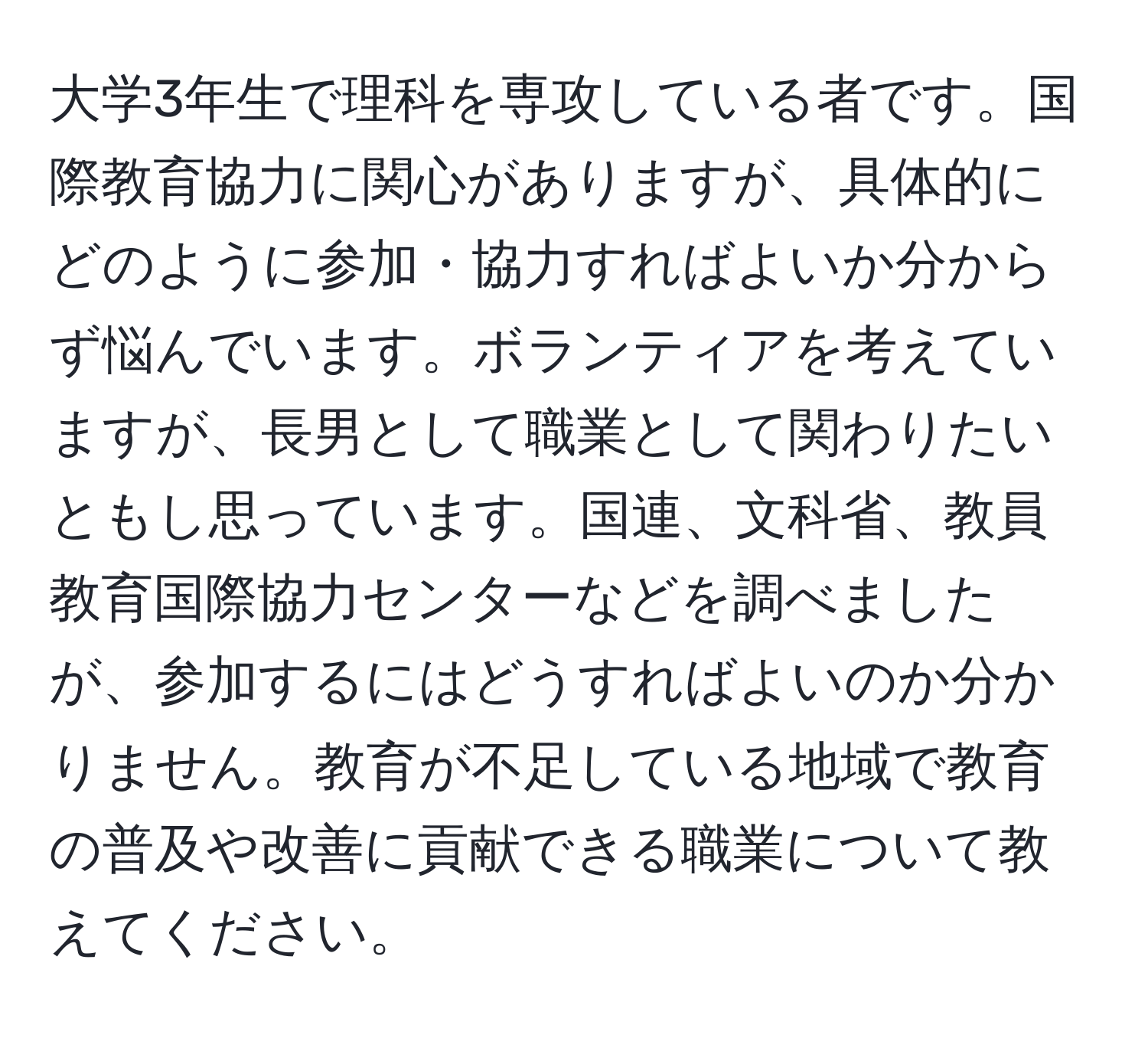 大学3年生で理科を専攻している者です。国際教育協力に関心がありますが、具体的にどのように参加・協力すればよいか分からず悩んでいます。ボランティアを考えていますが、長男として職業として関わりたいともし思っています。国連、文科省、教員教育国際協力センターなどを調べましたが、参加するにはどうすればよいのか分かりません。教育が不足している地域で教育の普及や改善に貢献できる職業について教えてください。