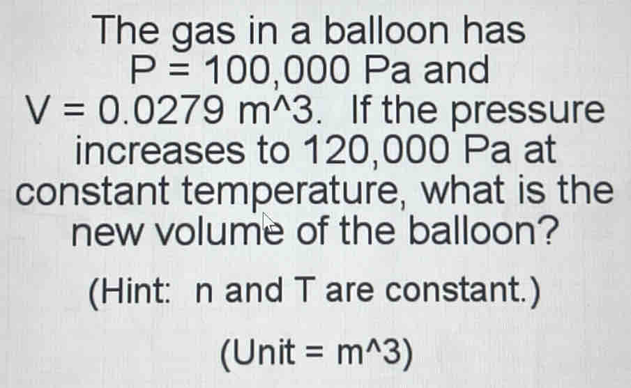 The gas in a balloon has
P=100 ,000 Pa and
V=0.0279m^(wedge)3. If the pressure 
increases to 120,000 Pa at 
constant temperature, what is the 
new volume of the balloon? 
(Hint: n and T are constant.) 
(Unit =m^(wedge)3)