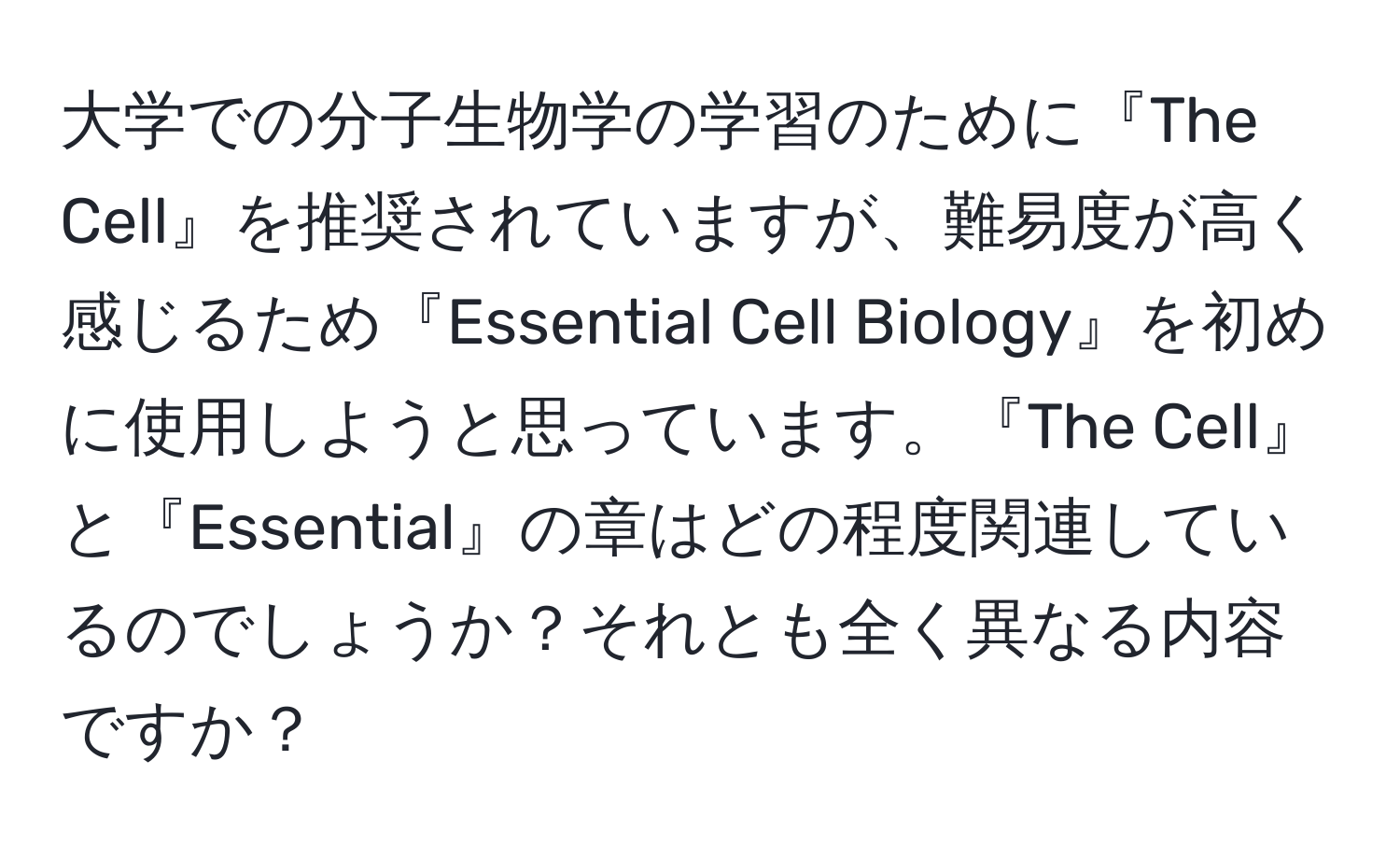 大学での分子生物学の学習のために『The Cell』を推奨されていますが、難易度が高く感じるため『Essential Cell Biology』を初めに使用しようと思っています。『The Cell』と『Essential』の章はどの程度関連しているのでしょうか？それとも全く異なる内容ですか？