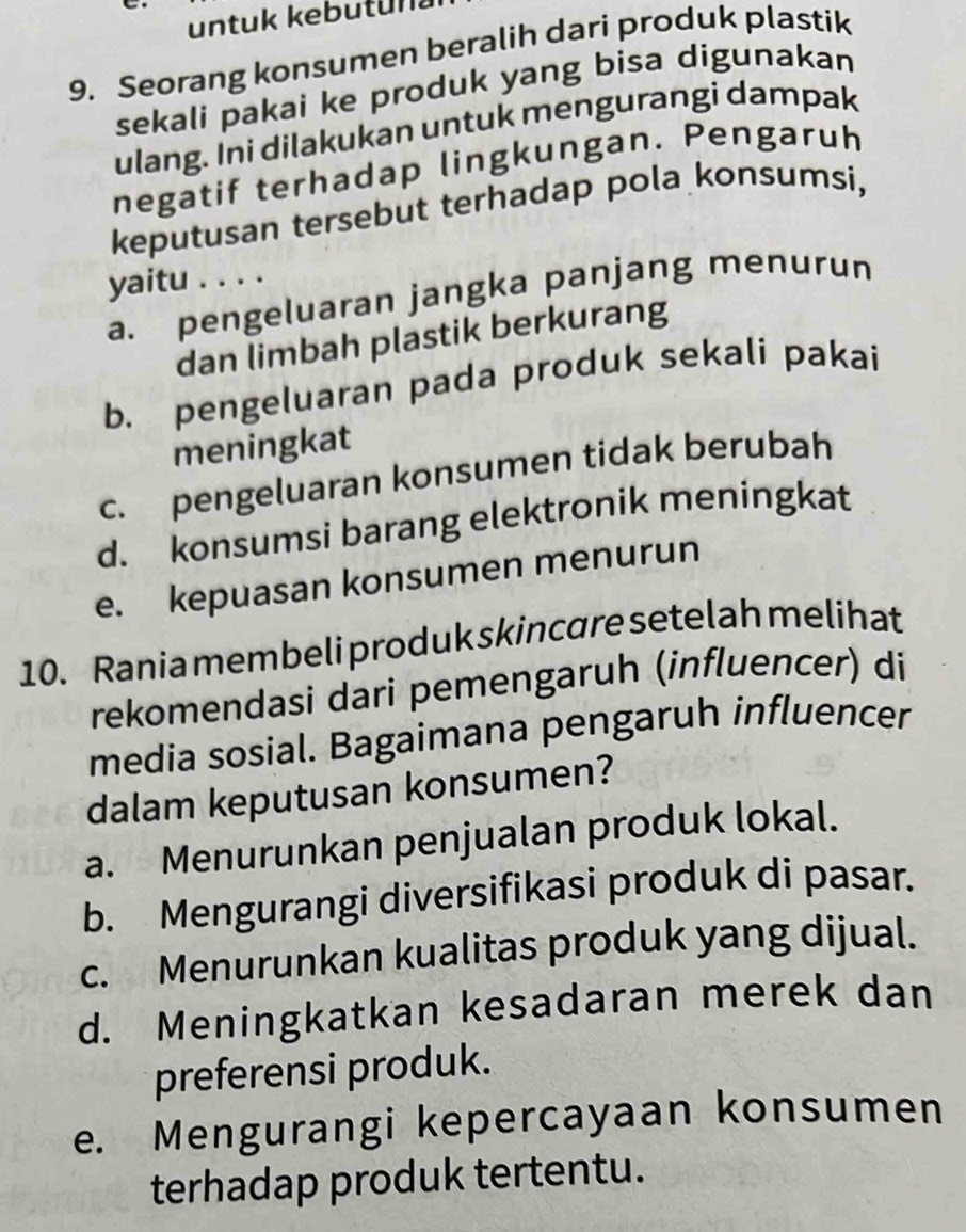 untuk kebutun
9. Seorang konsumen beralih dari produk plastik
sekali pakai ke produk yang bisa digunakan
ulang. Ini dilakukan untuk mengurangi dampak
negatif terhadap lingkungan. Pengaruh
keputusan tersebut terhadap pola konsumsi,
yaitu . . . .
a. pengeluaran jangka panjang menurun
dan limbah plastik berkurang
b. pengeluaran pada produk sekali pakai
meningkat
c. pengeluaran konsumen tidak berubah
d. konsumsi barang elektronik meningkat
e. kepuasan konsumen menurun
10. Rania membeli produk skincare setelah melihat
rekomendasi dari pemengaruh (influencer) di
media sosial. Bagaimana pengaruh influencer
dalam keputusan konsumen?
a. Menurunkan penjualan produk lokal.
b. Mengurangi diversifikasi produk di pasar.
c. Menurunkan kualitas produk yang dijual.
d. Meningkatkan kesadaran merek dan
preferensi produk.
e. Mengurangi kepercayaan konsumen
terhadap produk tertentu.