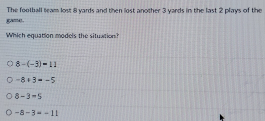 The football team lost 8 yards and then lost another 3 yards in the last 2 plays of the
game.
Which equation models the situation?
8-(-3)=11
-8+3=-5
8-3=5
-8-3=-11