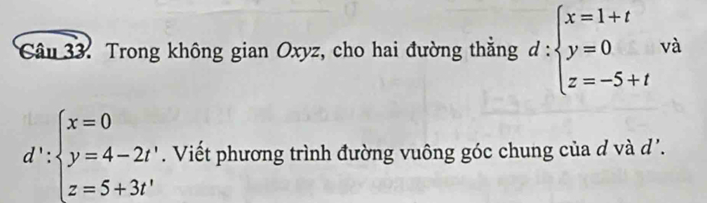 Trong không gian Oxyz, cho hai đường thắng d:beginarrayl x=1+t y=0 z=-5+tendarray. và
d':beginarrayl x=0 y=4-2t' z=5+3t'endarray.. Viết phương trình đường vuông góc chung của d và d'.