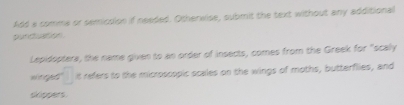 Add a comme or semicslon if needed. Otherwise, submit the text without any additional 
pur c n 
Lepidsptera, the name given to an order of insects, comes from the Greek for "scally
a =□ it refers to the microscopic scales on the wings of moths, butterflies, and 
sippers