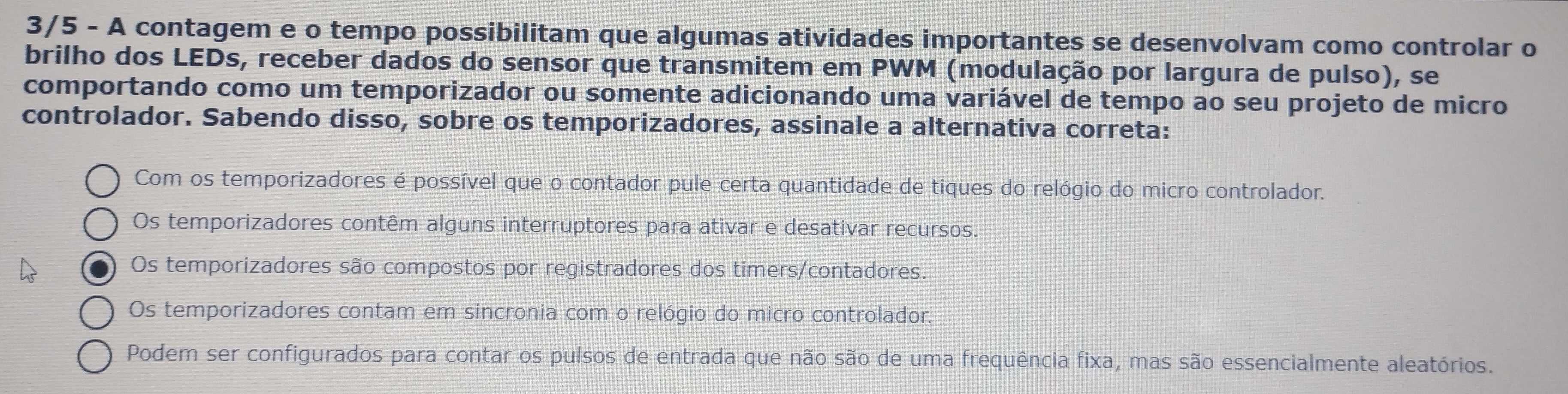 3/5 - A contagem e o tempo possibilitam que algumas atividades importantes se desenvolvam como controlar o
brilho dos LEDs, receber dados do sensor que transmitem em PWM (modulação por largura de pulso), se
comportando como um temporizador ou somente adicionando uma variável de tempo ao seu projeto de micro
controlador. Sabendo disso, sobre os temporizadores, assinale a alternativa correta:
Com os temporizadores é possível que o contador pule certa quantidade de tiques do relógio do micro controlador.
Os temporizadores contêm alguns interruptores para ativar e desativar recursos.
Os temporizadores são compostos por registradores dos timers/contadores.
Os temporizadores contam em sincronia com o relógio do micro controlador.
Podem ser configurados para contar os pulsos de entrada que não são de uma frequência fixa, mas são essencialmente aleatórios.