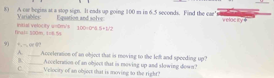 A car begins at a stop sign. It ends up going 100 m in 6.5 seconds. Find the car’
Variables: Equation and solve: velocity$
initial velocity u=0m/s 100=0*6.5+1/2
final =100m, t=6.5s
9) +、 ~, or 0?
A. _Acceleration of an object that is moving to the left and speeding up?
B. _Acceleration of an object that is moving up and slowing down?
C. _Velocity of an object that is moving to the right?