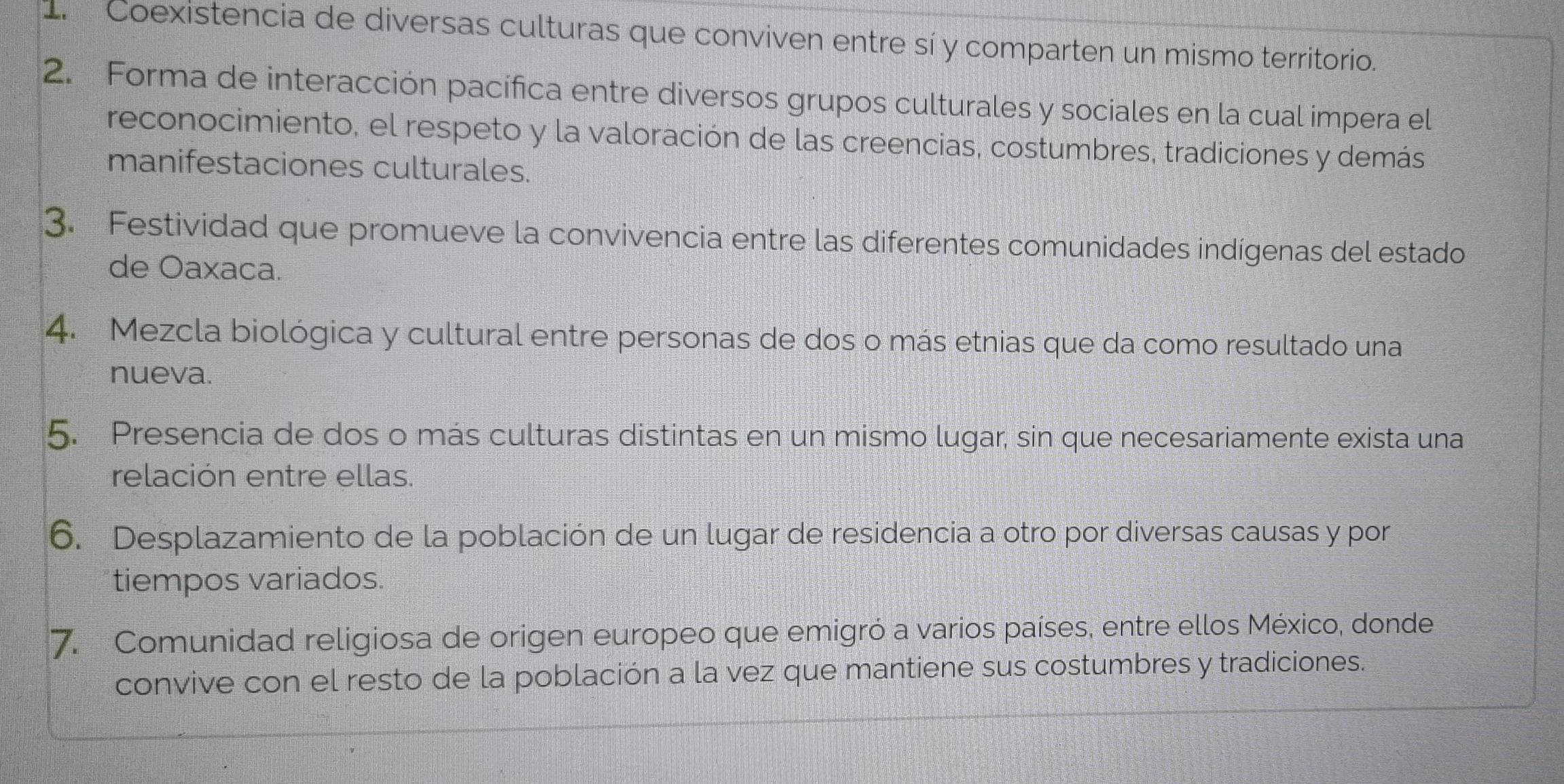 Coexistencia de diversas culturas que conviven entre sí y comparten un mismo territorio. 
2. Forma de interacción pacífica entre diversos grupos culturales y sociales en la cual impera el 
reconocimiento, el respeto y la valoración de las creencias, costumbres, tradiciones y demás 
manifestaciones culturales. 
3. Festividad que promueve la convivencia entre las diferentes comunidades indígenas del estado 
de Oaxaca. 
4. Mezcla biológica y cultural entre personas de dos o más etnias que da como resultado una 
nueva. 
5. Presencia de dos o más culturas distintas en un mismo lugar, sin que necesariamente exista una 
relación entre ellas. 
6. Desplazamiento de la población de un lugar de residencia a otro por diversas causas y por 
tiempos variados. 
7. Comunidad religiosa de origen europeo que emigró a varios países, entre ellos México, donde 
convive con el resto de la población a la vez que mantiene sus costumbres y tradiciones.