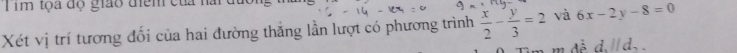 Tim tọa độ giáo điểm của nài đa 
Xét vị trí tương đối của hai đường thắng lần lượt có phương trình  x/2 - y/3 =2 và 6x-2y-8=0
m đề d, parallel d_2.
