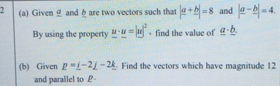 2 (a) Given and h are two vectors such that |a+b|=8 and |frac a-frac b|=4. 
By using the property u· u=|u|^2 find the value of _ a· _ b. 
(b) Given p=_ i-2_ j-2_ k Find the vectors which have magnitude 12
and parallel to P