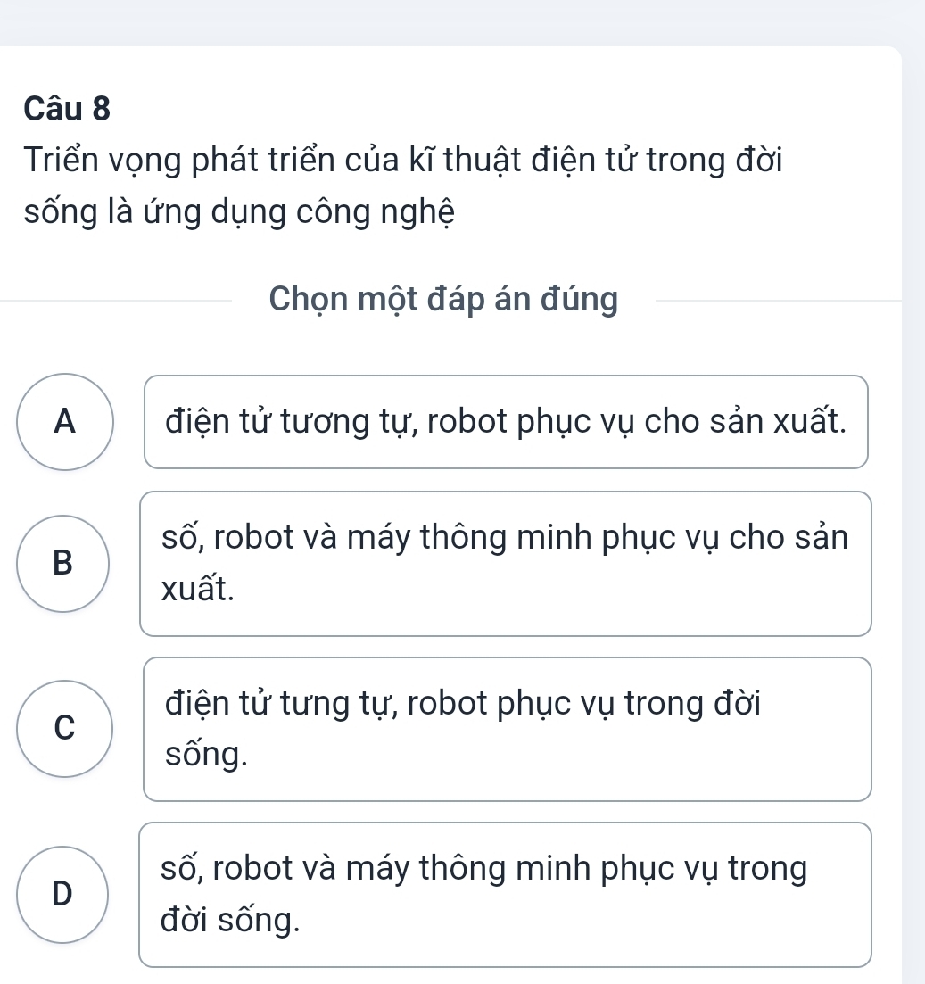 Triển vọng phát triển của kĩ thuật điện tử trong đời
sống là ứng dụng công nghệ
Chọn một đáp án đúng
A điện tử tương tự, robot phục vụ cho sản xuất.
số, robot và máy thông minh phục vụ cho sản
B
xuất.
điện tử tưng tự, robot phục vụ trong đời
C
sống.
số, robot và máy thông minh phục vụ trong
D
đời sống.