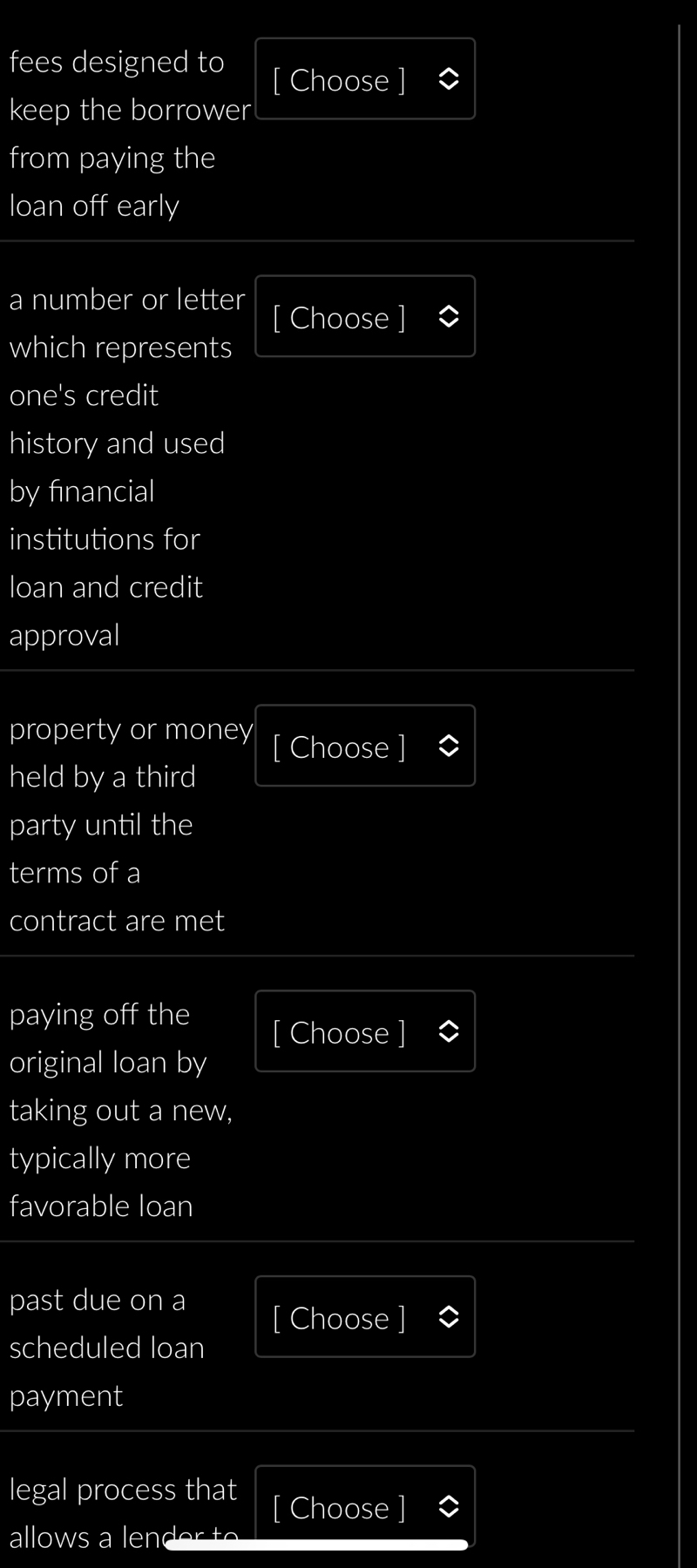 fees designed to 
[ Choose ] 
keep the borrower 
from paying the 
loan off early 
a number or letter [ Choose 
which represents 
one's credit 
history and used 
by financial 
institutions for 
loan and credit 
approval 
property or money [ Choose ] 
held by a third 
party until the 
terms of a 
contract are met 
paying off the 
[ Choose ] 
original loan by 
taking out a new, 
typically more 
favorable loan 
past due on a [ Choose ] 
scheduled loan 
payment 
legal process that [ Choose ] 
allows a lender to