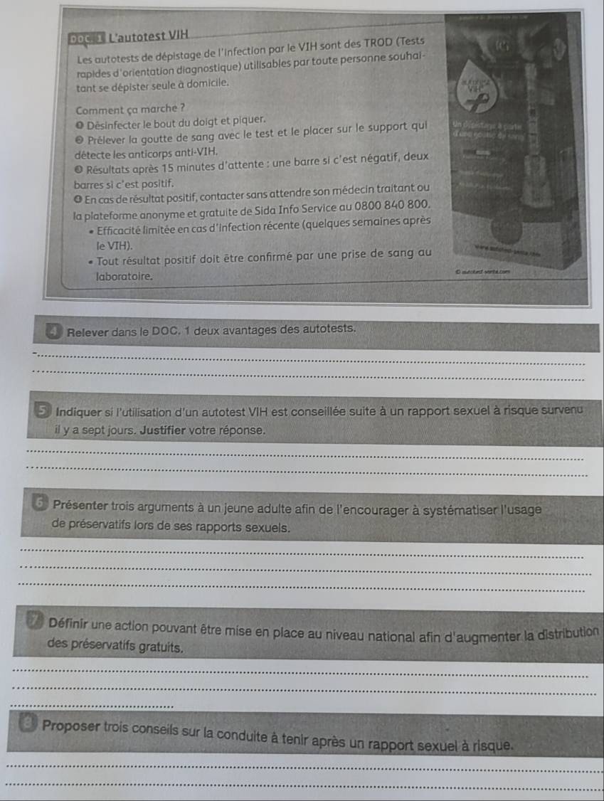 poc 1 Lautotest VIH 
Les autotests de dépistage de l'infection par le VIH sont des TROD (Tests 
rapides d'orientation diagnostique) utilisables par toute personne souhal- 
tant se dépister seule à domicile. 
Comment ça marche ? 
Désinfecter le bout du doigt et piquer. 
Prélever la goutte de sang avec le test et le placer sur le support qui 
détecte les anticorps anti-VIH. 
Résultats après 15 minutes d'attente : une barre si c'est négatif, deux 
barres si c'est positif. 
O En cas de résultat positif, contacter sans attendre son médecin traitant ou 
la plateforme anonyme et gratuite de Sida Info Service au 0800 840 800. 
Efficacité limitée en cas d'infection récente (quelques semaines après 
le VIH). 
Tout résultat positif doit être confirmé par une prise de sang au 
laboratoire. 
. Relever dans le DOC. 1 deux avantages des autotests. 
_ 
_ 
Indiquer si l'utilisation d'un autotest VIH est conseillée suite à un rapport sexuel à risque survenu 
il y a sept jours. Justifier votre réponse. 
_ 
_ 
Présenter trois arguments à un jeune adulte afin de l'encourager à systématiser l'usage 
de préservatifs lors de ses rapports sexuels. 
_ 
_ 
_ 
Définir une action pouvant être mise en place au niveau national afin d'augmenter la distribution 
des préservatifs gratuits. 
_ 
_ 
_ 
Proposer trois conseils sur la conduite à tenir après un rapport sexuel à risque. 
_ 
_