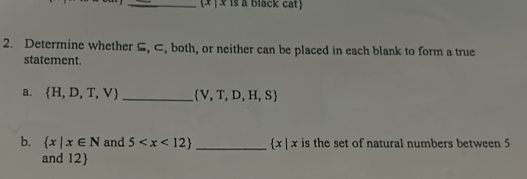 x | x is a black cat 
2. Determine whether S, ⊂, both, or neither can be placed in each blank to form a true 
statement. 
a.  H,D,T,V _  V,T,D,H,S
b.  x|x∈ N and 5 _  x|x is the set of natural numbers between 5
and 12 