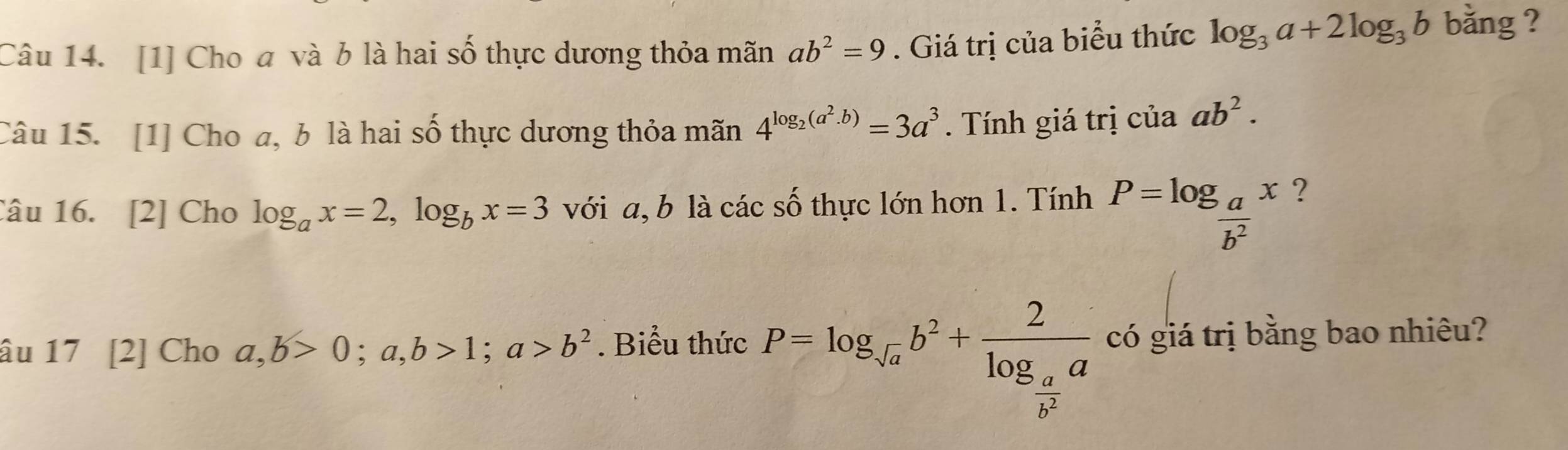 [1] Cho a và b là hai số thực dương thỏa mãn ab^2=9. Giá trị của biểu thức log _3a+2log _3b bằng ? 
Câu 15. [1] Cho a, b là hai số thực dương thỏa mãn 4^(log _2)(a^2.b)=3a^3 Tính giá trị của ab^2. 
Câu 16. [2] Cho log _ax=2, log _bx=3 với a, b là các số thực lớn hơn 1. Tính P=log _ a/b^2 x ? 
âu 17 [2] Cho a,b>0; a, b>1; a>b^2. Biểu thức P=log _sqrt(a)b^2+frac 2log _ a/b^2 a có giá trị bằng bao nhiêu?