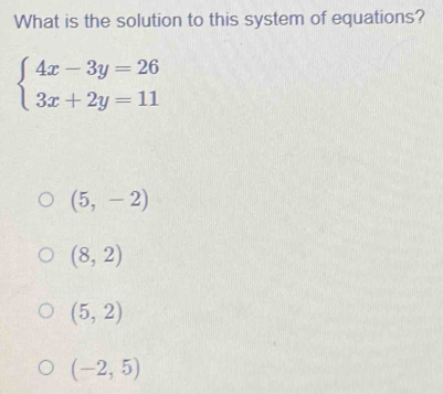 What is the solution to this system of equations?
beginarrayl 4x-3y=26 3x+2y=11endarray.
(5,-2)
(8,2)
(5,2)
(-2,5)