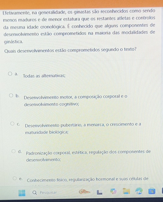 Efetivamente, na generalidade, os ginastas são reconhecidos como sendo
menos maduros e de menor estatura que os restantes atletas e controlos
da mesma idade cronológica. É conhecido que alguns componentes de
desenvolvimento estão comprometidos na maioria das modalidades de
ginástica.
Quais desenvolvimentos estão comprometidos segundo o texto?
a. Todas as alternativas;
b. Desenvolvimento motor, a composição corporal e o
desenvolvimento cognitivo;
c· Desenvolvimento pubertário, a menarca, o crescimento e a
maturidade biológica;
d. Padronização corporal, estética, regulação dos componentes de
desenvolvimento;
e. Conhecimento físico, regularização hormonal e suas células de
Pesquisar