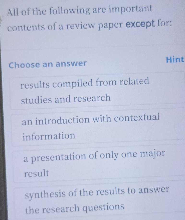 All of the following are important
contents of a review paper except for:
Choose an answer Hint
results compiled from related
studies and research
an introduction with contextual
information
a presentation of only one major
result
synthesis of the results to answer
the research questions