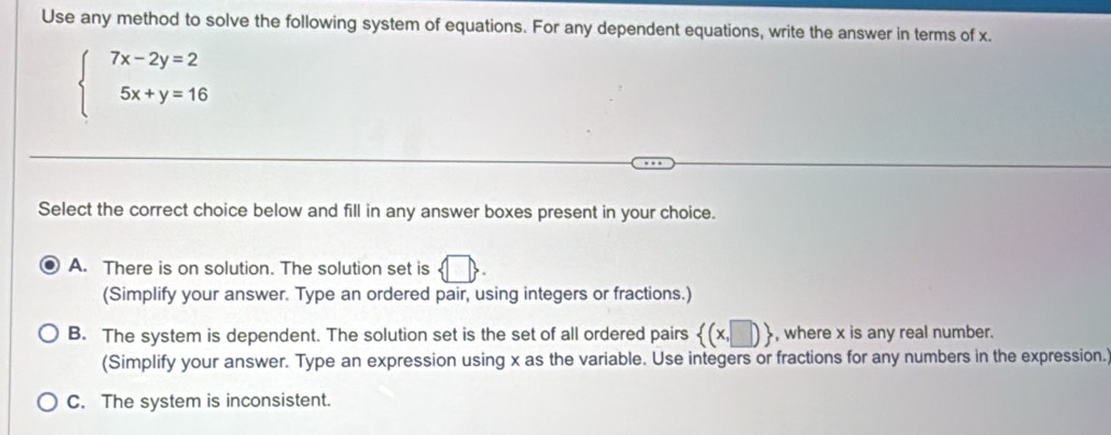 Use any method to solve the following system of equations. For any dependent equations, write the answer in terms of x.
beginarrayl 7x-2y=2 5x+y=16endarray.
Select the correct choice below and fill in any answer boxes present in your choice.
A. There is on solution. The solution set is
(Simplify your answer. Type an ordered pair, using integers or fractions.)
B. The system is dependent. The solution set is the set of all ordered pairs  (x,□ ) , where x is any real number.
(Simplify your answer. Type an expression using x as the variable. Use integers or fractions for any numbers in the expression.
C. The system is inconsistent.