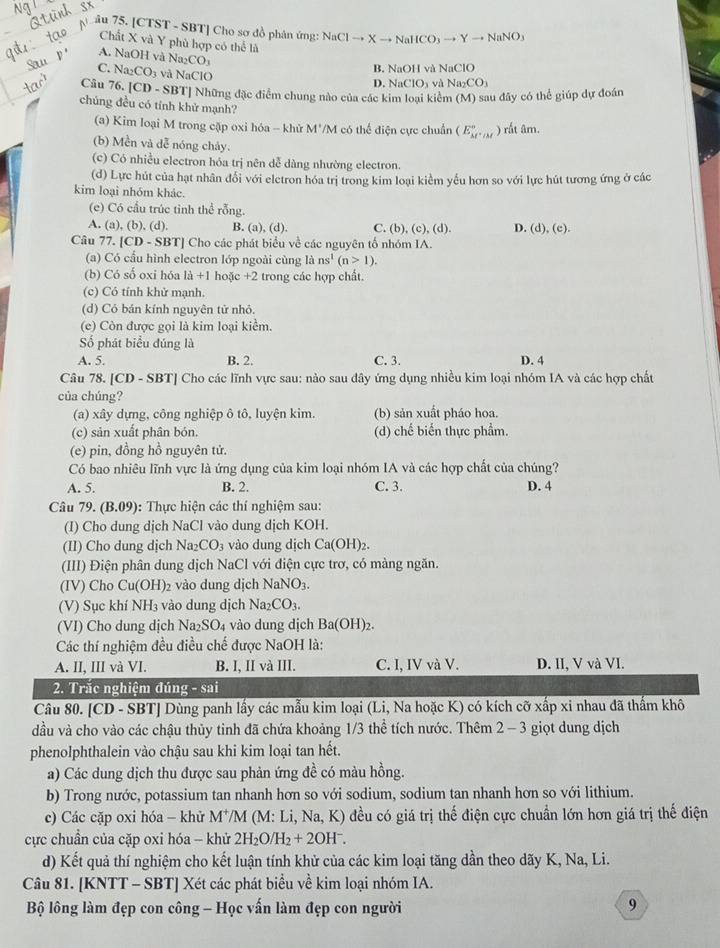 âu 75. [CTST - SBT] Cho sơ đồ phân ứng: NaClto Xto NaHCO_3to Yto NaNO_3
Chất X và Y phù hợp có thể là surd aCIC
A. NaOH và Na_2CO và Na_2CO_3
C. Na_2CO_3 và NaClC
B. NaOH và l
D. NaClO_3
Câu 76.|CD-S BBT] Những đặc điểm chung nào của các kim loại kiểm (M) sau đây có thể giúp dự đoán
chúng đều có tính khử mạnh?
(a) Kim loại M trong cập oxi hóa - khử 1 w°/ ''M ó thể điện cực chuẩn (E_M^((circ),_M) ) rất âm.
(b) Mền và dễ nóng chảy.
(c) Có nhiều electron hóa trị nên dễ dàng nhường electron.
(d) Lực hút của hạt nhân đổi với eletron hóa trị trong kim loại kiểm yếu hơn so với lực hút tương ứng ở các
kim loại nhóm khác.
(e) Có cầu trúc tỉnh thể rỗng.
A. (a), (b), (d). B. (a), (d). C. b).(c) , (d) D. (d),(e).
Câu 77. [CD - SBT] Cho các phát biểu về các nguyên tố nhóm IA.
(a) Có cấu hình electron lớp ngoài cùng là ns^1(n>1).
(b) Có số oxi hóa là +1 hoặc +2 trong các hợp chất.
(c) Có tính khử mạnh.
(d) Cỏ bán kính nguyên tử nhỏ.
(e) Còn được gọi là kim loại kiểm.
Số phát biểu đúng là
A. 5. B. 2. C. 3. D. 4
Câu 78. [CD - SBT] Cho các lĩnh vực sau: nào sau đây ứng dụng nhiều kim loại nhóm IA và các hợp chất
của chúng?
(a) xây dựng, công nghiệp ô tô, luyện kim. (b) sản xuất pháo hoa.
(c) sản xuất phân bón. (d) chế biến thực phẩm.
(e) pin, đồng hồ nguyên tử.
Có bao nhiêu lĩnh vực là ứng dụng của kim loại nhóm IA và các hợp chất của chúng?
A. 5. B. 2. C. 3. D. 4
Câu 79.(B.09) : Thực hiện các thí nghiệm sau:
(I) Cho dung dịch NaCl vào dung dịch KOH.
(II) Cho dung dịch Na _2CO_3 vào dung dịch Ca(OH)_2.
(III) Điện phân dung dịch NaCl với điện cực trơ, có màng ngăn.
(IV) Cho Cu(OH) 2 vào dung dịch NaNO_3.
(V) Sục khí NH_3 vào dung dịch Na_2CO_3.
(VI) Cho dung dịch Na_2SO_4 vào dung dịch Ba(OH)_2.
Các thí nghiệm đều điều chế được NaOH là:
A. II, III và VI. B. I, II và III. C. I, IV và V. D. II, V và VI.
2. Trắc nghiệm đúng - sai
Câu 80. [CD - SBT] Dùng panh lấy các mẫu kim loại (Li, Na hoặc K) có kích cỡ xấp xỉ nhau đã thẩm khô
dầu và cho vào các chậu thủy tinh đã chứa khoảng 1/3 thể tích nước. Thêm 2 - 3 giọt dung dịch
phenolphthalein vào chậu sau khi kim loại tan hết.
a) Các dung dịch thu được sau phản ứng đề có màu hồng.
b) Trong nước, potassium tan nhanh hơn so với sodium, sodium tan nhanh hơn so với lithium.
c) Các cặp oxi hóa - khử M*/M (M: Li, Na, K) đều có giá trị thế điện cực chuẩn lớn hơn giá trị thế điện
ực chuẩn của cặp oxi hóa -- khử 2H_2O/H_2+2OH^-.
d) Kết quả thí nghiệm cho kết luận tính khử của các kim loại tăng dần theo dãy K, Na, Li.
Câu 81. [KNTT - SBT] Xét các phát biểu về kim loại nhóm IA.
Bộ lông làm đẹp con công - Học vấn làm đẹp con người
9