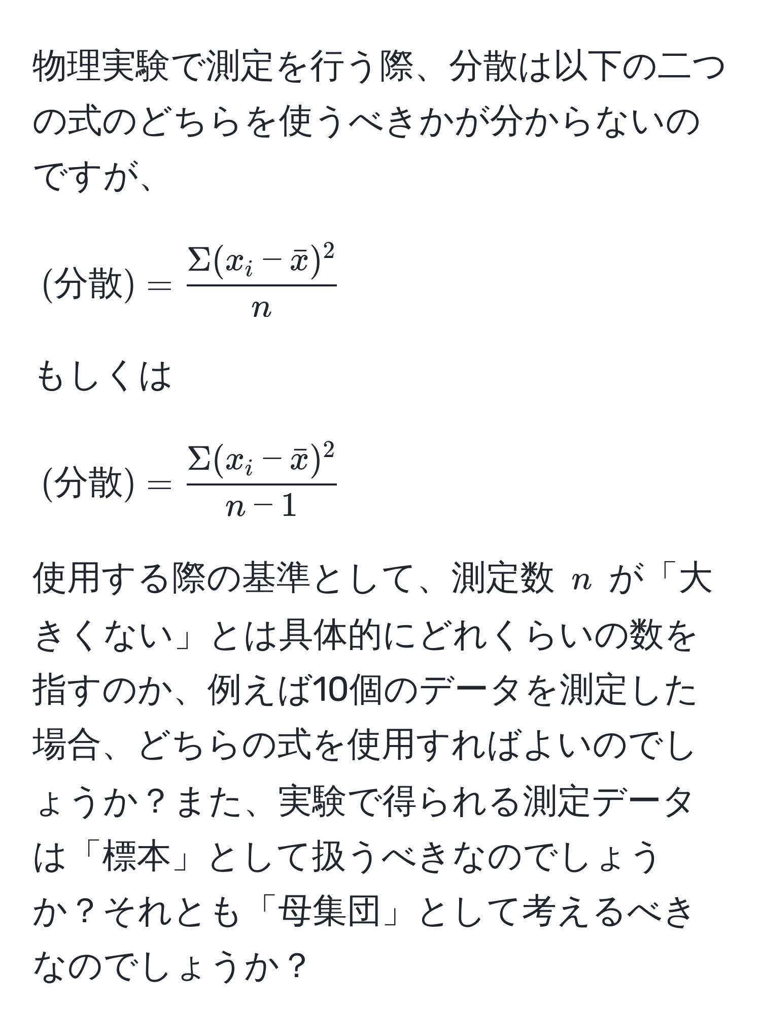 物理実験で測定を行う際、分散は以下の二つの式のどちらを使うべきかが分からないのですが、  
[(分散) = fracSigma(x_i - barx)^2n]  
もしくは  
[(分散) = fracSigma(x_i - barx)^2n - 1]  
使用する際の基準として、測定数 ( n ) が「大きくない」とは具体的にどれくらいの数を指すのか、例えば10個のデータを測定した場合、どちらの式を使用すればよいのでしょうか？また、実験で得られる測定データは「標本」として扱うべきなのでしょうか？それとも「母集団」として考えるべきなのでしょうか？