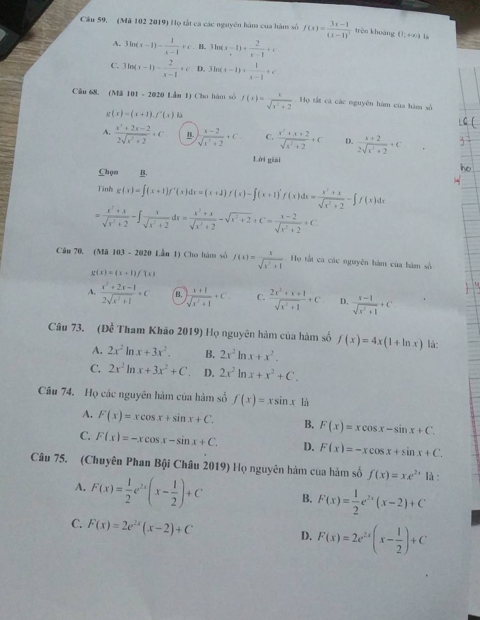 (Mã 102 2019) Họ tất cá các nguyên hàm của hàm số f(x)=frac 3x-1(x-1)^3 trên khoáng (1;+∈fty ) là
A. 3ln (x-1)- 1/x-1 +c. B. 3ln (x-1)+ 2/x-1 +e.
C. 3ln (x-1)- 2/x-1 +c D. 3ln (x-1)+ 1/x-1 +c
Câu 68. (Mã 101 - 2020 Lần 1) Cho hàm số f(x)= x/sqrt(x^2+2)  Họ tất cá các nguyên hàm của hàm số
g(x)=(x+1).f'(x) là
A.  (x^3+2x-2)/2sqrt(x^2+2) +C B.  (x-2)/sqrt(x^2+2) +C C.  (x^2+x+2)/sqrt(x^2+2) +C D.  (x+2)/2sqrt(x^2+2) +C
Lời giải
Chọn B.
Tính g(x)=∈t (x+1)f'(x)dx=(x+1)f(x)-∈t (x+1)'f(x)dx= (x^2+x)/sqrt(x^2+2) -∈t f(x)dx
= (x^2+x)/sqrt(x^2+2) -∈t  x/sqrt(x^2+2) dx= (x^2+x)/sqrt(x^2+2) -sqrt(x^2+2)+C= (x-2)/sqrt(x^2+2) +C
Câu 70. (Mã 103 - 2020 Lần 1) Cho hàm số f(x)= x/sqrt(x^2+1)  = Họ tất ca các nguyên hàm của hàm số
g(x)=(x+1)f'(x)
A.  (x^3+2x-1)/2sqrt(x^3+1) +C B.  (x+1)/sqrt(x^2+1) +C. C.  (2x^2+x+1)/sqrt(x^2+1) +C. D.  (x-1)/sqrt(x^2+1) +C.
Câu 73. (Đề Tham Khảo 2019) Họ nguyên hàm của hàm số f(x)=4x(1+ln x) là:
A. 2x^2ln x+3x^2. B. 2x^2ln x+x^2.
C. 2x^2ln x+3x^2+C. D. 2x^2ln x+x^2+C.
Câu 74. Họ các nguyên hàm của hàm số f(x)=xsin x là
A. F(x)=xcos x+sin x+C.
B. F(x)=xcos x-sin x+C.
C. F(x)=-xcos x-sin x+C. D. F(x)=-xcos x+sin x+C.
Câu 75. (Chuyên Phan Bội Châu 2019) Họ nguyên hàm của hàm số f(x)=x.e^(2x) là :
A. F(x)= 1/2 e^(2x)(x- 1/2 )+C
B. F(x)= 1/2 e^(2x)(x-2)+C
C. F(x)=2e^(2x)(x-2)+C
D. F(x)=2e^(2x)(x- 1/2 )+C