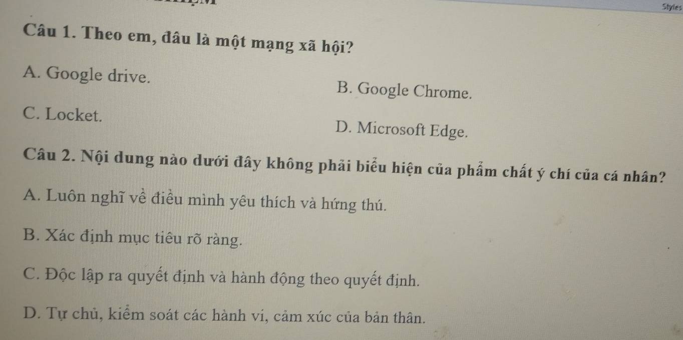 Styles
Câu 1. Theo em, đâu là một mạng xã hội?
A. Google drive. B. Google Chrome.
C. Locket. D. Microsoft Edge.
Câu 2. Nội dung nào dưới đây không phải biểu hiện của phẩm chất ý chí của cá nhân?
A. Luôn nghĩ về điều mình yêu thích và hứng thú.
B. Xác định mục tiêu rõ ràng.
C. Độc lập ra quyết định và hành động theo quyết định.
D. Tự chủ, kiểm soát các hành vi, cảm xúc của bản thân.