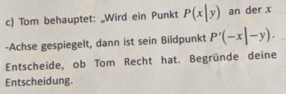 Tom behauptet: „Wird ein Punkt P(x|y) an der x
-Achse gespiegelt, dann ist sein Bildpunkt P'(-x|-y). 
Entscheide, ob Tom Recht hat. Begründe deine
Entscheidung.