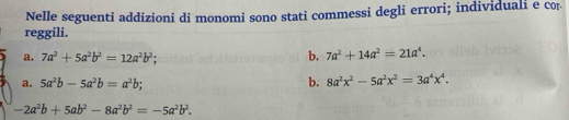 Nelle seguenti addizioni di monomi sono stati commessi degli errori; individuali e cor 
reggili. 
a. 7a^2+5a^2b^2=12a^2b^2; b. 7a^2+14a^2=21a^4. 
a. 5a^2b-5a^2b=a^2b; b. 8a^2x^2-5a^2x^2=3a^4x^4.
-2a^2b+5ab^2-8a^2b^2=-5a^2b^2.