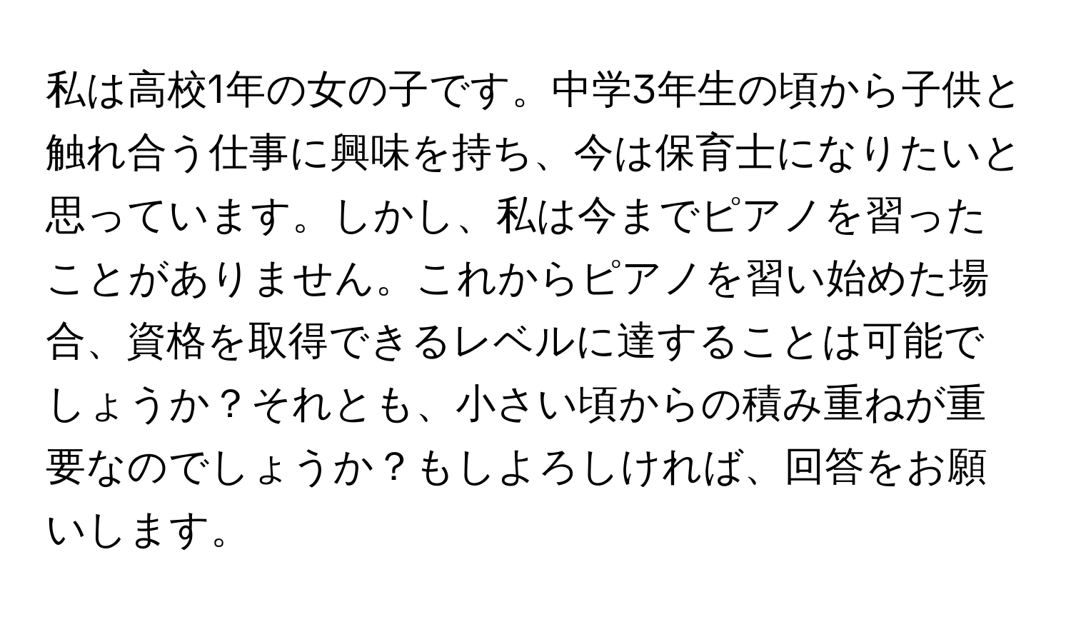 私は高校1年の女の子です。中学3年生の頃から子供と触れ合う仕事に興味を持ち、今は保育士になりたいと思っています。しかし、私は今までピアノを習ったことがありません。これからピアノを習い始めた場合、資格を取得できるレベルに達することは可能でしょうか？それとも、小さい頃からの積み重ねが重要なのでしょうか？もしよろしければ、回答をお願いします。