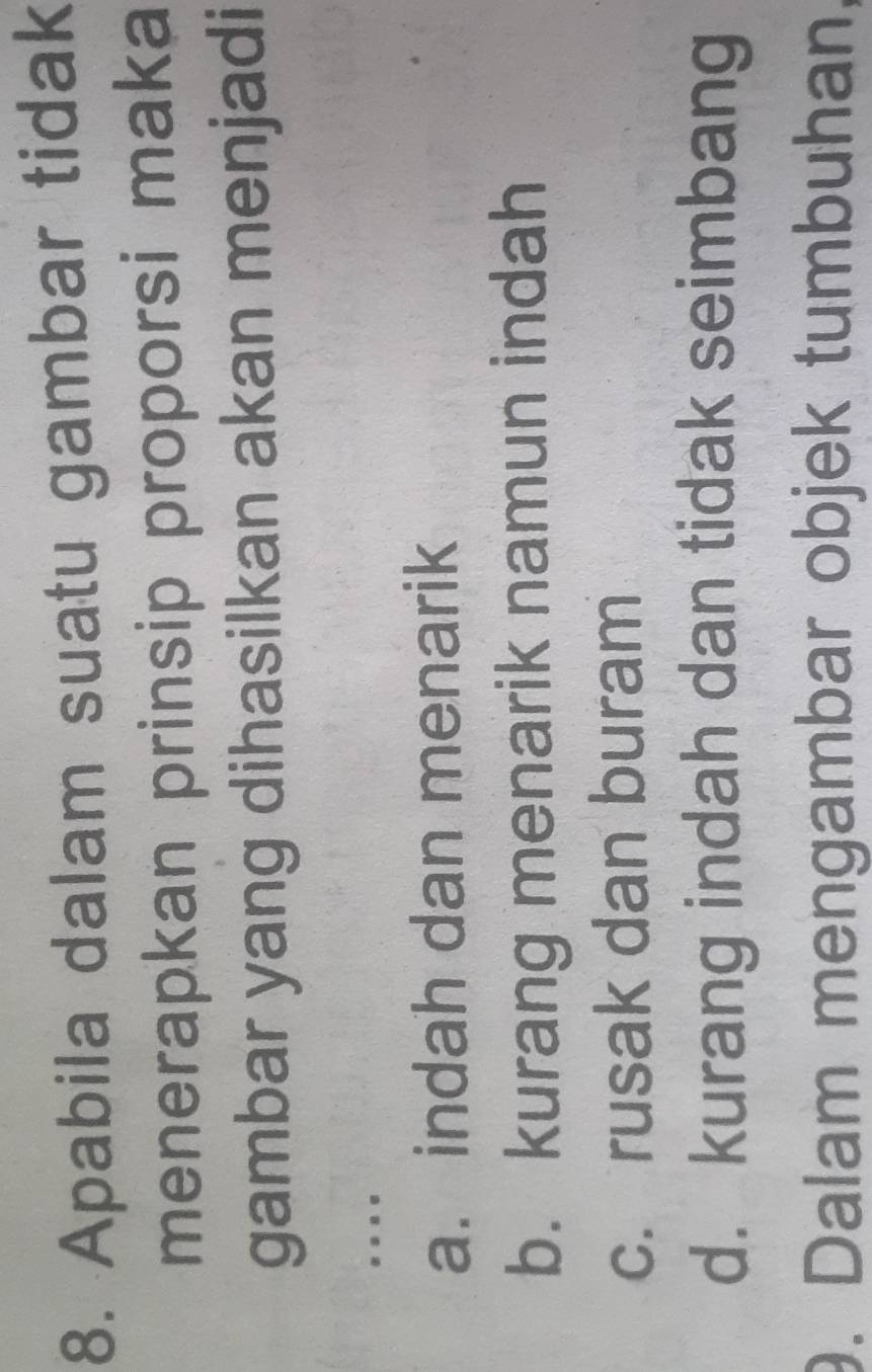 Apabila dalam suatu gambar tidak
menerapkan prinsip proporsi maka
gambar yang dihasilkan akan menjadi
.
a. indah dan menarik
b. kurang menarik namun indah
c. rusak dan buram
d. kurang indah dan tidak seimbang
9. Dalam mengambar objek tumbuhan,