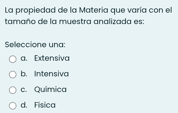 La propiedad de la Materia que varía con el
tamaño de la muestra analizada es:
Seleccione una:
a. Extensiva
b. Intensiva
c. Química
d. Física