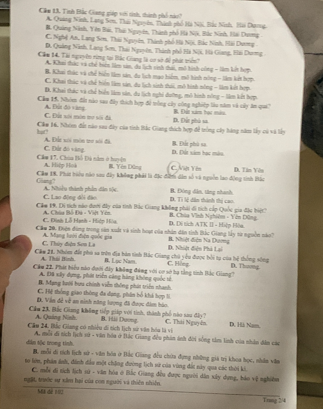 Cầu 13. Trb Bắc Cũang gip với tính, thành phố nic?
A. Quảng Ninh, Lạng Sơn. Thứ Nguyên, Thình phố Hà Nội, Bắc Nnh, Hãi Dương.
B. Quảng Ninh. Yên Bái, Thờ Nguyên, Thành phố Hà Nội, Bắc Ninh. Hãi Dương .
C. Nghệ An, Lang Sơ, Thái Nguyên, Thình phố Hà Nội, Bắc Nnh, Hải Dương .
D. Quảng Ninh. Lạng Sơn, Thái Nguyên, Thình phố Hà Nội. Hà Giang, Hãi Dơng .
Cầu 14. Tài nguyên rùng tại Bắc Giang là cơ sở để phít triển?
A. Khai tác và chế tiên làm sân, đa lịch sinh tem, mô hình công - lâm kết hợp.
B. Khai thác và chế biến lêm sản, do lịch mụo hiểm, mô hình nông - lâm kết hợp.
C. Khei thúc vô chế biến làm sản, do lịch sinh thấ, mô hình nông - làm kết hợp.
D. Khai thác và chế biểu làm sản, du lịch nghi dưỡng, mô hình nông - lim kết hợp.
Cầm 15. Nhóm đất nào sau đây thích hợp đề trùng cây công nghiệp lần năm và cây ăn qui?
A. Đất đô vàng B. Đất xâm bạc mân
C. Đất xối mùn tr sãi đã D. Đất phò sa
Cân 16. Nhóm đất nào sau đây của tính Bắc Giang thích hợp đề trùng cây hàng năm lấy củ và lấy
hot?
A. Đất xôi mên tư sới đá. B. Đất phù sa.
C. Đất đô vàng. D. Đất xim hạc màn
Cầu 17. Chùa Bỗ Đà nằm ở huyện
A. Hiệp Hoà B. Yên Dũng C. Việt Yên D. Tân Yên
Câu 18. Phát biểu nào sa đây không phải là đặc diễm din số và nguồn lo động tính Bắc
Giang?
A. Nhiên thành phần dân tộc. B. Đông dân. ting nhanh
C. Lao động dổi đào. D. Tí lệ dân thình thị cao.
Câu 19. Di tích nào dưới đây của tỉnh Bắc Giang không phải di tích cấp Quốc gia đặc biệt?
A. Chùa Bồ Đà - Việt Yên. B. Chùa Vĩnh Nghiêm - Yên Dũng.
C. Đình Lỗ Hạnh - Hiệp Hòa. D. Di tích ATK II - Hiệp Hòa.
Cầu 20. Điện đùng trong sản xuất và sinh hoạt của nhân dân tỉnh Bắc Giang lấy từ nguồn nào?
A. Mạng luới điện quốc gia B. Nhiệt điện Na Dương
C. Thủy điện Sơn La D. Nhiệt điện Phà Lại
Câu 21. Nhóm đất phù sa trên địa bàn tinh Bắc Giang chủ yếu được bởi tụ của hệ thống sông
A. Thái Bình. B. Lục Nam. C. Hồng.
D. Thương.
Câu 22. Phát biểu nào dưới đây không đúng với cơ sở hạ tằng tinh Bắc Giang?
A. Đã xây dựng, phát triển cảng hàng không quốc tế.
B. Mạng lưới bưu chính viễn thông phát triển nhanh
C. Hệ thống giao thông đa dạng, phân bố khá hợp lí.
D. Vấn đề về an ninh năng lượng đã được dâm bảo.
Câu 23. Bắc Giang không tiếp giáp với tính, thành phố nào sau đây?
A. Quảng Ninh. B. Hải Dương.  C. Thái Nguyên. D. Hà Nam,
Câu 24. Bắc Giang có nhiều di tích lịch sử văn hóa là vi
A. mỗi đi tích lịch sứ - văn hóa ở Bắc Giang đều phản ánh đời sống tâm linh của nhân dân các
dân tộc trong tỉnh.
B. mỗi di tích lịch sử - văn hóa ở Bắc Giang đều chứa đựng những giả trị khoa học, nhân văn
to lớn, phân ảnh, đánh dầu một chặng đường lịch sử của vùng đất này qua các thời ki.
C. mỗi di tích lịch sử - văn hóa ở Bắc Giang đều được người dân xây dựng, bảo vhat e nghiêm
ngặt, trước sự xâm hại của con người và thiên nhiên.
Mã dê 102 Trang 2/4