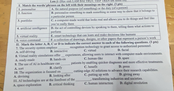 Lưu ý: (Học sinh LAM BAI TRÚc TEP TREN Để knh ha)
7. The security system employs_ recognition technology to grant access to authorized personnel.
A. self-driving B. interactive C. virtual D. facial
8. Virtual reality simulations offer _experiences, allowing users to interact with computer-made environments.
A. ready-made B. hands-on C. human-like D. spare
9. The use of AI in healthcare can _patients by enabling quicker diagnoses and more effective treatments.
A. sort B. clarify C. benefit D. press
10. The organization is focused on _cutting-edge AI solutions to advance their research capabilities.
A. devising B. looking after C. putting up with D. giving away
11. AI technologies are at the forefront of the_ , transforming industries and societies.
A. space exploration B. critical thinking C. human interaction D. digital revolution