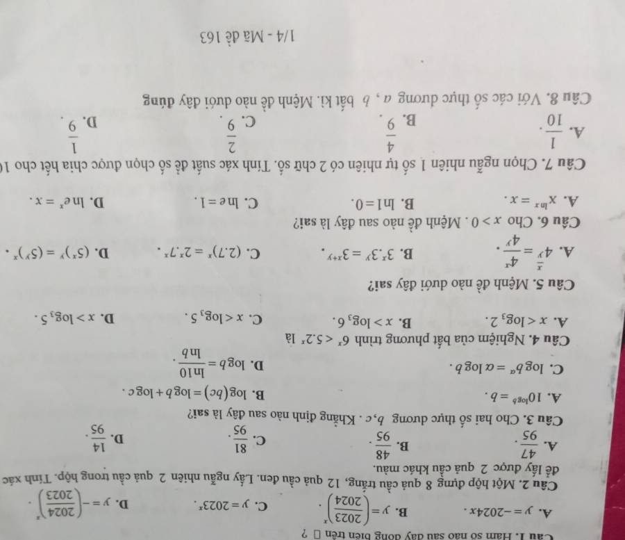 Cau 1. Hám số não sau đay dồng biển trên → ?
A. y=-2024x. B. y=( 2023/2024 )^x. C. y=2023^x. D. y=-( 2024/2023 )^x.
Câu 2. Một hộp đựng 8 quả cầu trắng, 12 quả cầu đen. Lấy ngẫu nhiên 2 quả cầu trong hộp. Tính xác
để lấy được 2 quả cầu khác màu.
B.
A.  47/95 .  48/95 .  81/95 .  14/95 .
C.
D.
Câu 3. Cho hai số thực dương b,c . Khẳng định nào sau đây là sai?
A. 10^(log b)=b. B. log (bc)=log b+log c.
C. log b^(alpha)=alpha log b. D. log b= ln 10/ln b .
Câu 4. Nghiệm của bất phương trình 6^x<5.2^x là
A. x B. x>log _36. C. x D. x>log _35.
Câu 5. Mệnh đề nào dưới đây sai?
B. 3^x.3^y=3^(x+y). C.
A. 4^(frac x)y= 4^x/4^y . (2.7)^x=2^x.7^x. D. (5^x)^y=(5^y)^x·
Câu 6. Cho x>0. Mệnh đề nào sau đây là sai?
A. x^(ln x)=x. B. ln 1=0. C. ln e=1. D. ln e^x=x.
Câu 7. Chọn ngẫu nhiên 1 số tự nhiên có 2 chữ số. Tính xác suất đề số chọn được chia hết cho 10
A.  1/10 .  4/9 .  2/9 .  1/9 .
B.
C.
D.
Câu 8. Với các số thực dương a , b bất kì. Mệnh đề nào dưới đây đúng
1/4 - Mã đề 163