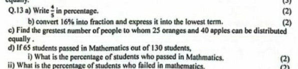 equany. (3) 
Q.13 a) Write  4/5  in percentage. (2) 
b) convert 16% into fraction and express it into the lowest term. (2) 
c) Find the grestest number of people to whom 25 oranges and 40 apples can be distributed 
equally . 
d) If 65 students passed in Mathematics out of 130 students, 
i) What is the percentage of students who passed in Mathmatics. (2) 
ii) What is the percentage of students who failed in mathematics. (2)