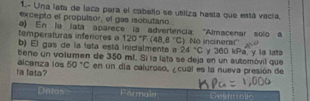 1.- Una lata de laca para el cabello se utiliza hasta que está vacía, 
excepto el propulsor, el gas isobutano. 
a) En la lata aparece la advertencia ''Almacenar solo a 
temperaturas inferiores a 120°F(48,8°C) ) No incinerar'' 
b) El gas de la lata está inicialmente a 24°C y 360 kPa, y la lata 
tiene un volumen de 350 mí. Sí la lata se deja en un automóvil que 
alcanza los 50°C en un día caluroso, ¿cual es la nueva presión de 
Ia lata? 
Datos Formula 
Deshnolio