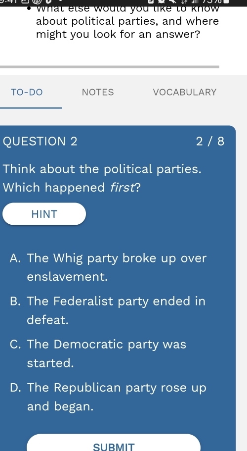 what else would you like to know 
about political parties, and where
might you look for an answer?
TO-DO NOTES VOCABULARY
_
QUESTION 2 2 / 8
Think about the political parties.
Which happened first?
HINT
A. The Whig party broke up over
enslavement.
B. The Federalist party ended in
defeat.
C. The Democratic party was
started.
D. The Republican party rose up
and began.
SUBMIT