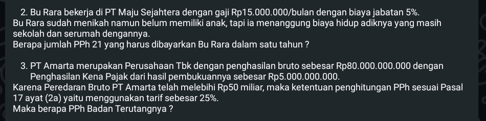 Bu Rara bekerja di PT Maju Sejahtera dengan gaji Rp15.000.000 /bulan dengan biaya jabatan 5%. 
Bu Rara sudah menikah namun belum memiliki anak, tapi ia menanggung biaya hidup adiknya yang masih 
sekolah dan serumah dengannya. 
Berapa jumlah PPh 21 yang harus dibayarkan Bu Rara dalam satu tahun ? 
3. PT Amarta merupakan Perusahaan Tbk dengan penghasilan bruto sebesar Rp80.000.000.000 dengan 
Penghasilan Kena Pajak dari hasil pembukuannya sebesar Rp5.000.000.000. 
Karena Peredaran Bruto PT Amarta telah melebihi Rp50 miliar, maka ketentuan penghitungan PPh sesuai Pasal 
17 ayat (2a) yaitu menggunakan tarif sebesar 25%. 
Maka berapa PPh Badan Terutangnya ?