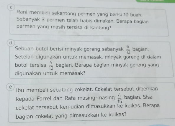 Rani membeli sekantong permen yang berisi 10 buah. 
Sebanyak 3 permen telah habis dimakan. Berapa bagian 
permen yang masih tersisa di kantong? 
d 
Sebuah botol berisi minyak goreng sebanyak  6/12  bagian. 
Setelah digunakan untuk memasak, minyak goreng di dalam 
botol tersisa  4/12  bagian. Berapa bagian minyak goreng yang 
digunakan untuk memasak? 
e 
Ibu membeli sebatang cokelat. Cokelat tersebut diberikan 
kepada Farrel dan Rafa masing-masing  4/15  bagian. Sisa 
cokelat tersebut kemudian dimasukkan ke kulkas. Berapa 
bagian cokelat yang dimasukkan ke kulkas?