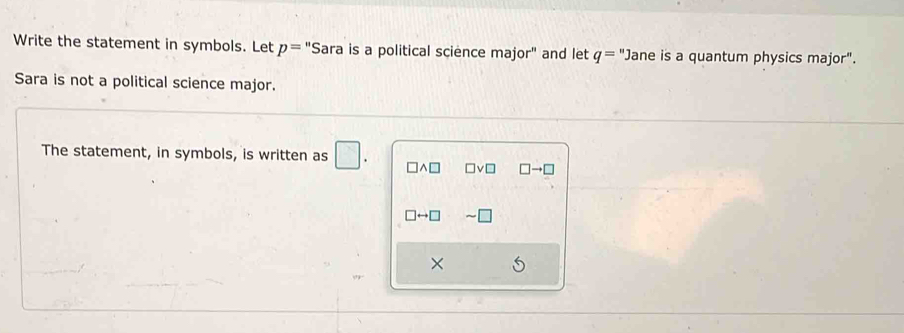 Write the statement in symbols. Let p='' Sara is a political science major'' and let q=^n ane is a quantum physics major". 
Sara is not a political science major. 
The statement, in symbols, is written as □. □ wedge □ □ vee □ □ to □
□ rightarrow □
×