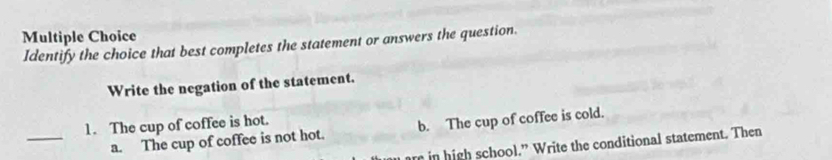 Identify the choice that best completes the statement or answers the question.
Write the negation of the statement.
_
1. The cup of coffee is hot.
a. The cup of coffee is not hot. b. The cup of coffee is cold.
r in high school.” Write the conditional statement. Then