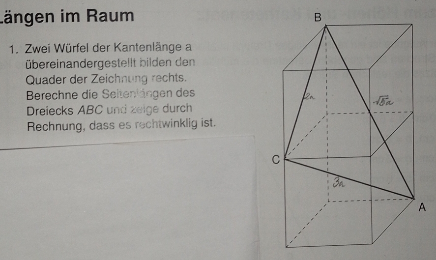 längen im Raum 
1. Zwei Würfel der Kantenlänge a 
übereinandergestellt bilden den 
Quader der Zeichnung rechts. 
Berechne die Seitenlängen des 
Dreiecks ABC und zeige durch 
Rechnung, dass es rechtwinklig ist.