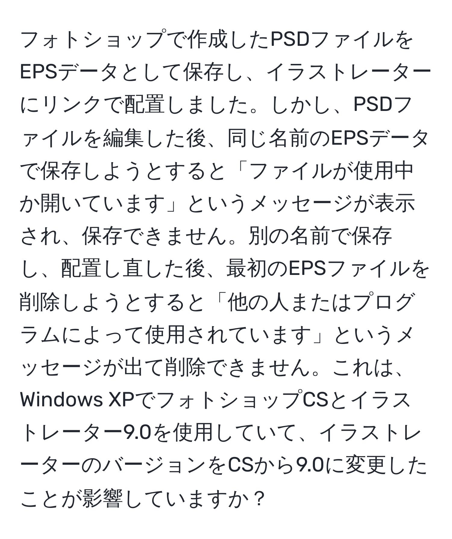フォトショップで作成したPSDファイルをEPSデータとして保存し、イラストレーターにリンクで配置しました。しかし、PSDファイルを編集した後、同じ名前のEPSデータで保存しようとすると「ファイルが使用中か開いています」というメッセージが表示され、保存できません。別の名前で保存し、配置し直した後、最初のEPSファイルを削除しようとすると「他の人またはプログラムによって使用されています」というメッセージが出て削除できません。これは、Windows XPでフォトショップCSとイラストレーター9.0を使用していて、イラストレーターのバージョンをCSから9.0に変更したことが影響していますか？