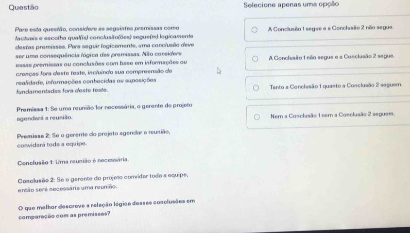 Questão Selecione apenas uma opção
Para esta questão, considere as seguintes premissas como
factuais e escolha qual(is) conclusão(ões) segue(m) logicamente A Conclusão 1 segue e a Conclusão 2 não segue.
destas premissas. Para seguir logicamente, uma conclusão deve
ser uma consequência lógica das premissas. Não considere
essas premissas ou conclusões com base em informações ou A Conclusão 1 não segue e a Conclusão 2 segue.
crenças fora deste teste, incluindo sua compreensão da
realidade, informações conhecidas ou suposições
fundamentadas fora deste teste. Tanto a Conclusão 1 quanto a Conclusão 2 seguem.
Premissa 1: Se uma reunião for necessária, o gerente do projeto
agendará a reunião. Nem a Conclusão 1 nem a Conclusão 2 seguem.
Premissa 2: Se o gerente do projeto agendar a reunião,
convidará toda a equipe.
Conclusão 1: Uma reunião é necessária.
Conclusão 2: Se o gerente do projeto convidar toda a equipe,
então será necessária uma reunião.
O que melhor descreve a relação lógica dessas conclusões em
comparação com as premissas?